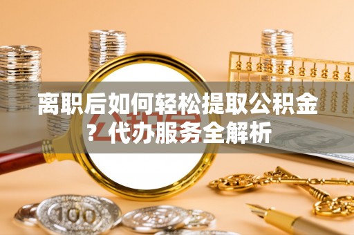 且末离职后如何轻松提取公积金？代办服务全解析