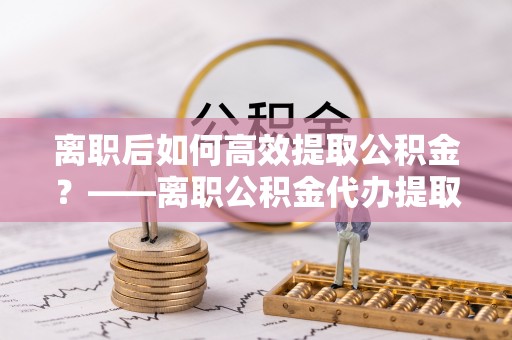 柳营离职后如何高效提取公积金？——离职公积金代办提取全流程解析