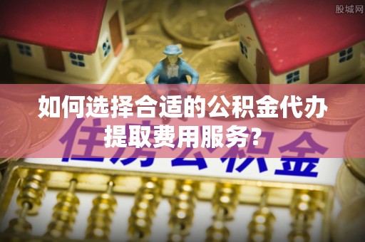 湘潭如何选择合适的公积金代办提取费用服务？