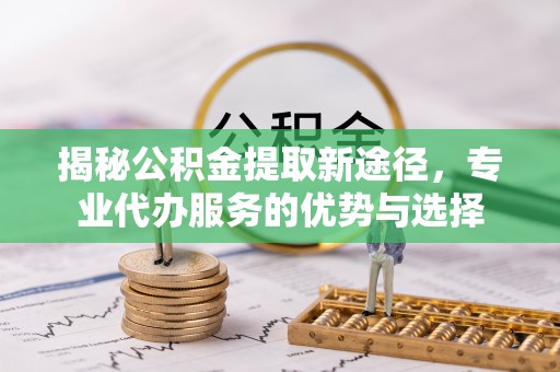 宁化揭秘公积金提取新途径，专业代办服务的优势与选择