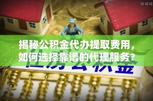 仪陇揭秘公积金代办提取费用，如何选择靠谱的代理服务？
