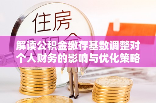 龙泉驿解读公积金缴存基数调整对个人财务的影响与优化策略