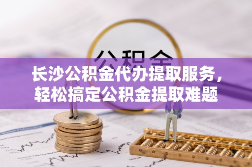 蕉岭长沙公积金代办提取服务，轻松搞定公积金提取难题