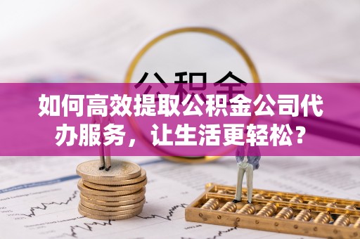 中和如何高效提取公积金公司代办服务，让生活更轻松？