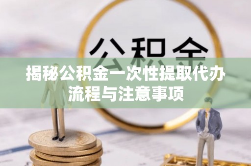 新华揭秘公积金一次性提取代办流程与注意事项