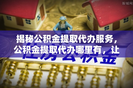 景德镇揭秘公积金提取代办服务，公积金提取代办哪里有，让你省时省心的解决方案