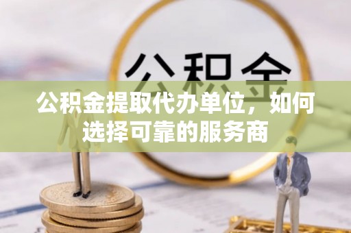 岑溪公积金提取代办单位，如何选择可靠的服务商