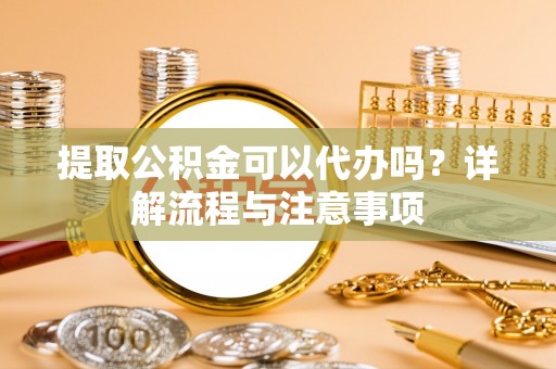 十堰提取公积金可以代办吗？详解流程与注意事项
