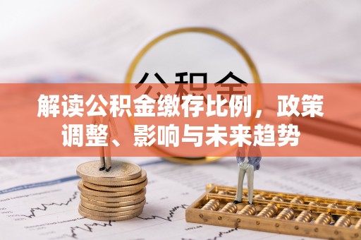 锦屏解读公积金缴存比例，政策调整、影响与未来趋势