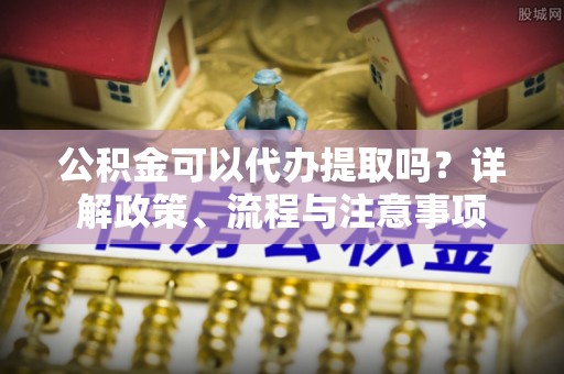 泉港公积金可以代办提取吗？详解政策、流程与注意事项