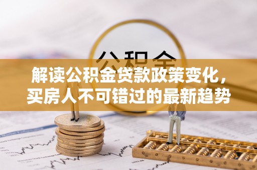 弓长岭解读公积金贷款政策变化，买房人不可错过的最新趋势