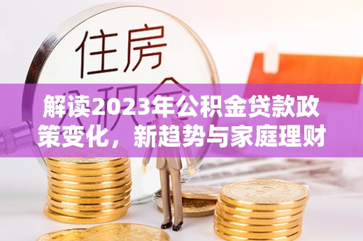 铅山解读2023年公积金贷款政策变化，新趋势与家庭理财规划
