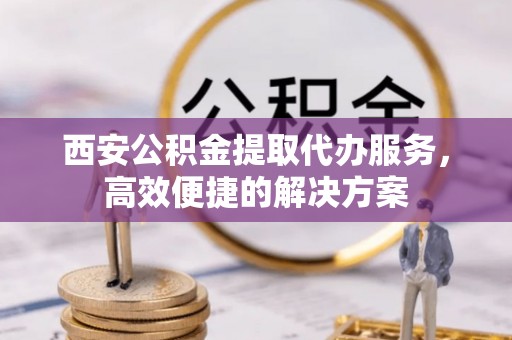 汉源西安公积金提取代办服务，高效便捷的解决方案