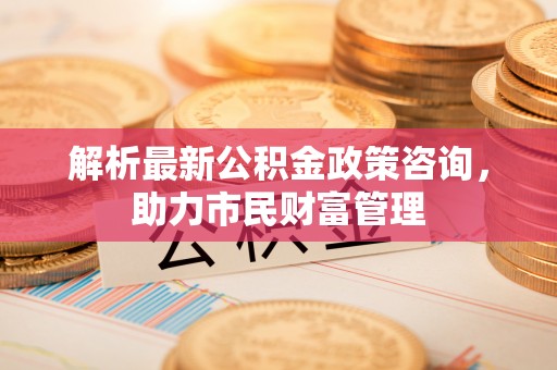 安居解析最新公积金政策咨询，助力市民财富管理