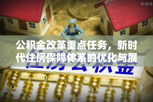 安居公积金改革重点任务，新时代住房保障体系的优化与展望