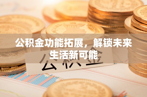 安居公积金功能拓展，解锁未来生活新可能