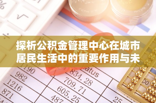 普定探析公积金管理中心在城市居民生活中的重要作用与未来发展趋势