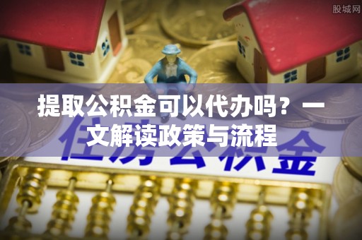 乐业提取公积金可以代办吗？一文解读政策与流程