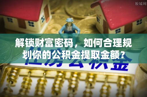 专属解锁财富密码，如何合理规划你的公积金提取金额？