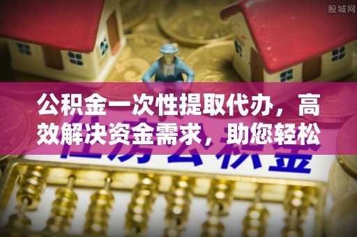 东引公积金一次性提取代办，高效解决资金需求，助您轻松应对生活难题