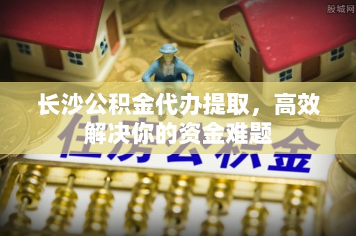 江永长沙公积金代办提取，高效解决你的资金难题