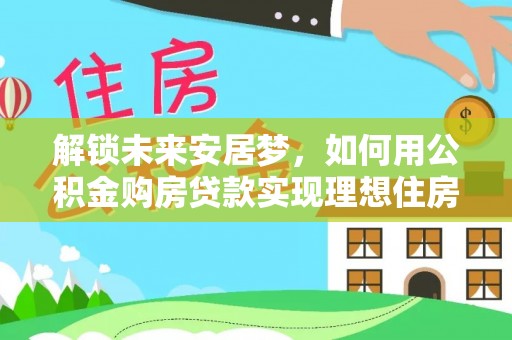 广州解锁未来安居梦，如何用公积金购房贷款实现理想住房计划