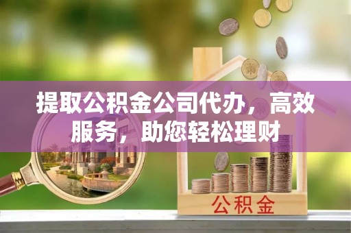 汕尾提取公积金公司代办，高效服务，助您轻松理财