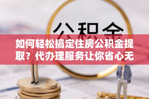 仑背如何轻松搞定住房公积金提取？代办理服务让你省心无忧