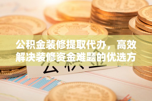 仑背公积金装修提取代办，高效解决装修资金难题的优选方案
