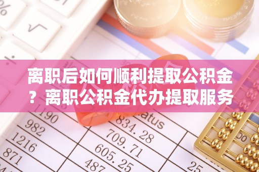 巴彦淖尔市离职后如何顺利提取公积金？离职公积金代办提取服务助力无忧办理