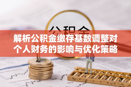 平乡解析公积金缴存基数调整对个人财务的影响与优化策略