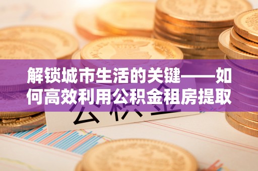 黄陵解锁城市生活的关键——如何高效利用公积金租房提取实现居住自由