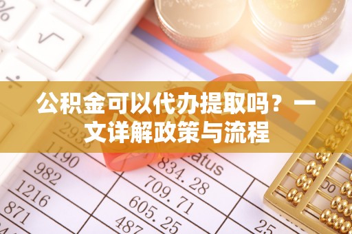 九龙坡公积金可以代办提取吗？一文详解政策与流程