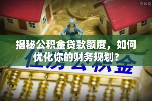 沅陵揭秘公积金贷款额度，如何优化你的财务规划？