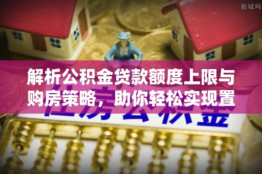 水磨沟解析公积金贷款额度上限与购房策略，助你轻松实现置业梦想