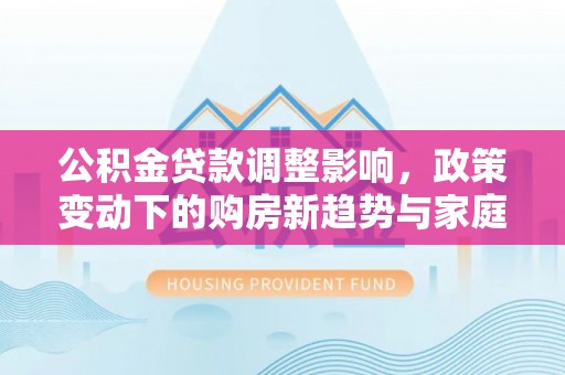 沅陵公积金贷款调整影响，政策变动下的购房新趋势与家庭财务规划