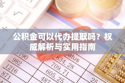 内江公积金可以代办提取吗？权威解析与实用指南