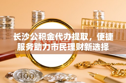 桥头长沙公积金代办提取，便捷服务助力市民理财新选择