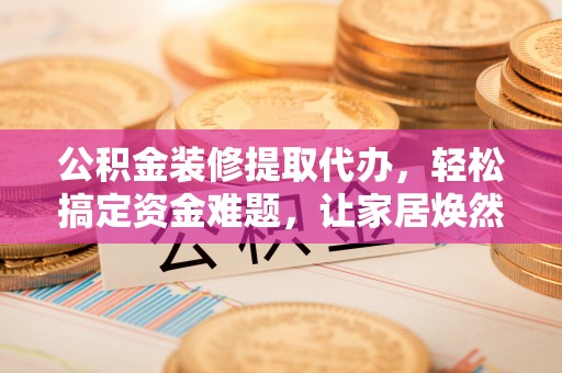 金山公积金装修提取代办，轻松搞定资金难题，让家居焕然一新