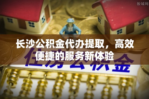 金湖长沙公积金代办提取，高效便捷的服务新体验