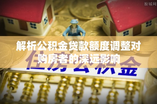 孟连解析公积金贷款额度调整对购房者的深远影响