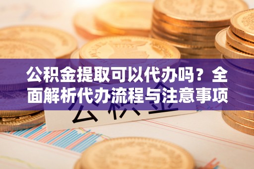 兰坪公积金提取可以代办吗？全面解析代办流程与注意事项